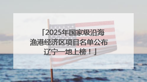 2025年国家级沿海渔港经济区项目名单公布 辽宁一地上榜！