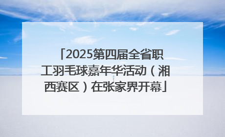 2025第四届全省职工羽毛球嘉年华活动（湘西赛区）在张家界开幕