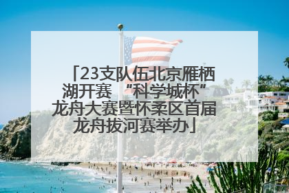 23支队伍北京雁栖湖开赛 “科学城杯”龙舟大赛暨怀柔区首届龙舟拔河赛举办