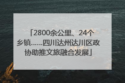 2800余公里、24个乡镇……四川达州达川区政协助推文旅融合发展
