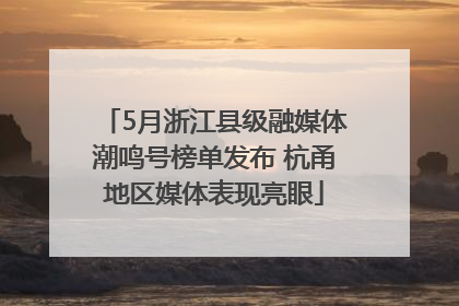 5月浙江县级融媒体潮鸣号榜单发布 杭甬地区媒体表现亮眼