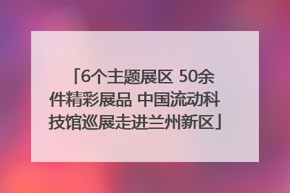 6个主题展区 50余件精彩展品 中国流动科技馆巡展走进兰州新区