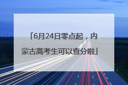 6月24日零点起，内蒙古高考生可以查分啦
