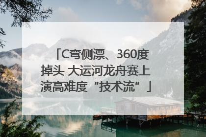 C弯侧漂、360度掉头 大运河龙舟赛上演高难度“技术流”